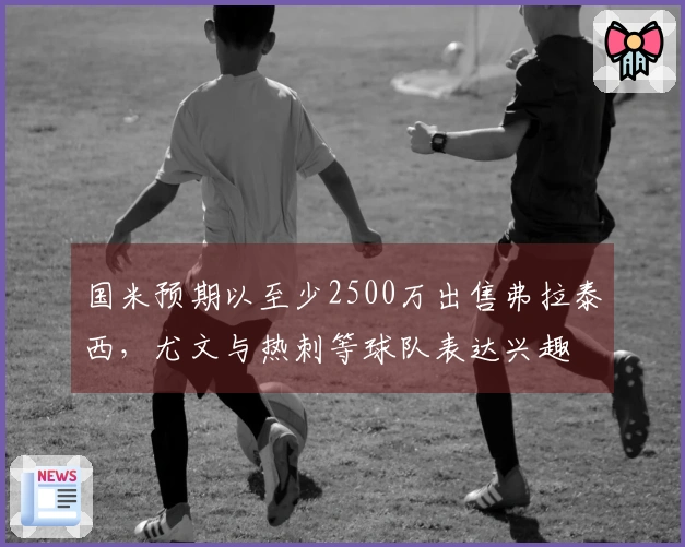 国米预期以至少2500万出售弗拉泰西，尤文与热刺等球队表达兴趣