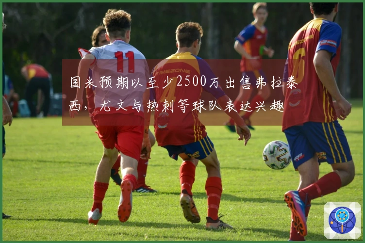 国米预期以至少2500万出售弗拉泰西,尤文与热刺等球队表达兴趣